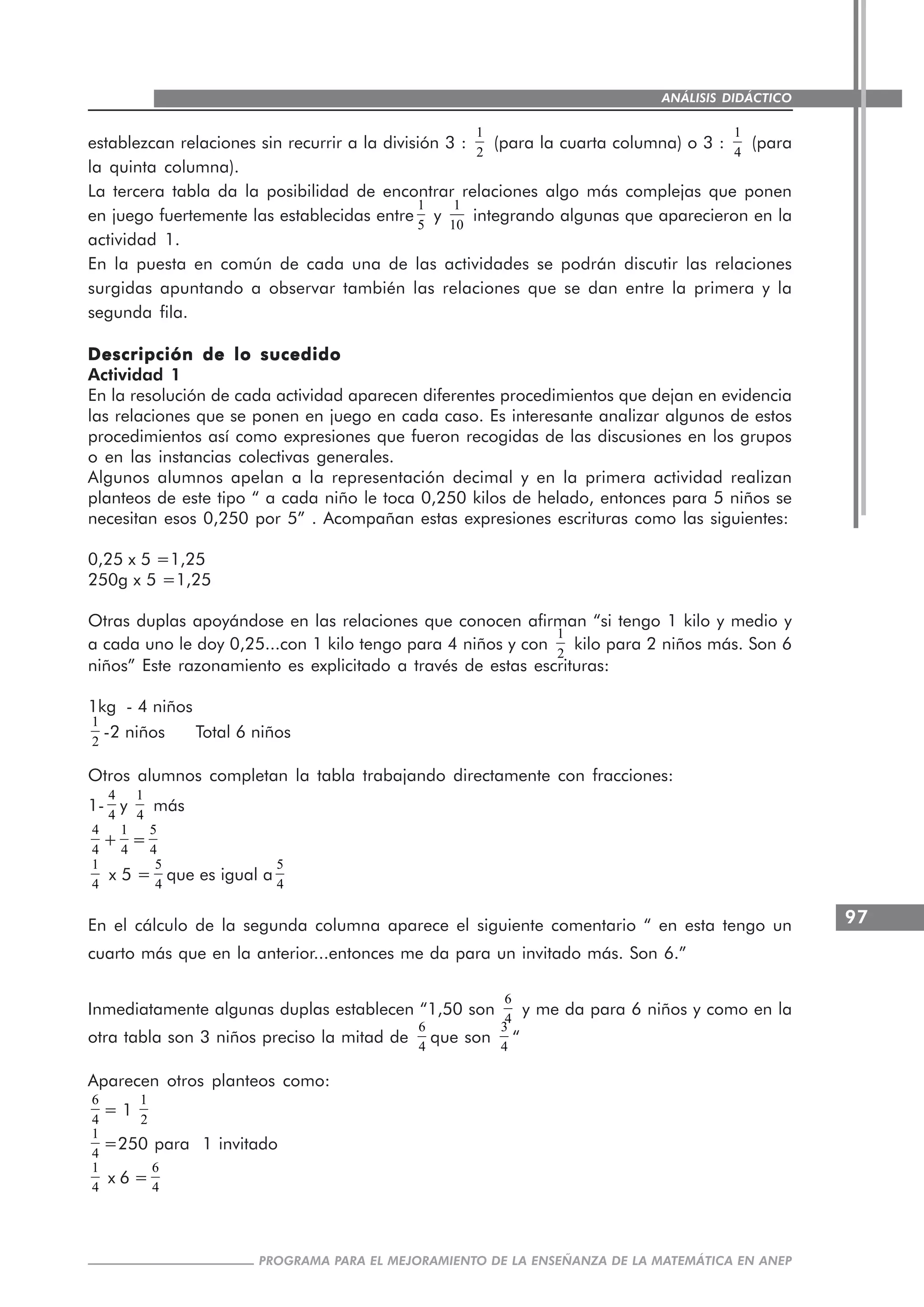 97
PROGRAMA PARA EL MEJORAMIENTO DE LA ENSEÑANZA DE LA MATEMÁTICA EN ANEP
ANÁLISIS DIDÁCTICO
establezcan relaciones sin recurrir a la división 3 :
1
2
(para la cuarta columna) o 3 :
1
4
(para
la quinta columna).
La tercera tabla da la posibilidad de encontrar relaciones algo más complejas que ponen
en juego fuertemente las establecidas entre
1
5
y
1
10
integrando algunas que aparecieron en la
actividad 1.
En la puesta en común de cada una de las actividades se podrán discutir las relaciones
surgidas apuntando a observar también las relaciones que se dan entre la primera y la
segunda fila.
Descripción de lo sucedidoDescripción de lo sucedidoDescripción de lo sucedidoDescripción de lo sucedidoDescripción de lo sucedido
Actividad 1
En la resolución de cada actividad aparecen diferentes procedimientos que dejan en evidencia
las relaciones que se ponen en juego en cada caso. Es interesante analizar algunos de estos
procedimientos así como expresiones que fueron recogidas de las discusiones en los grupos
o en las instancias colectivas generales.
Algunos alumnos apelan a la representación decimal y en la primera actividad realizan
planteos de este tipo “ a cada niño le toca 0,250 kilos de helado, entonces para 5 niños se
necesitan esos 0,250 por 5” . Acompañan estas expresiones escrituras como las siguientes:
0,25 x 5 =1,25
250g x 5 =1,25
Otras duplas apoyándose en las relaciones que conocen afirman “si tengo 1 kilo y medio y
a cada uno le doy 0,25...con 1 kilo tengo para 4 niños y con
1
2
kilo para 2 niños más. Son 6
niños” Este razonamiento es explicitado a través de estas escrituras:
1kg - 4 niños
1
2
-2 niños Total 6 niños
Otros alumnos completan la tabla trabajando directamente con fracciones:
1-
4
4
y
1
4
más
4
4
+
1
4
=
5
4
1
4
x 5 =
5
4
que es igual a
5
4
En el cálculo de la segunda columna aparece el siguiente comentario “ en esta tengo un
cuarto más que en la anterior...entonces me da para un invitado más. Son 6.”
Inmediatamente algunas duplas establecen “1,50 son
6
4
y me da para 6 niños y como en la
otra tabla son 3 niños preciso la mitad de
6
4
que son
3
4
“
Aparecen otros planteos como:
6
4
= 1
1
2
1
4
=250 para 1 invitado
1
4
x 6 =
6
4
 