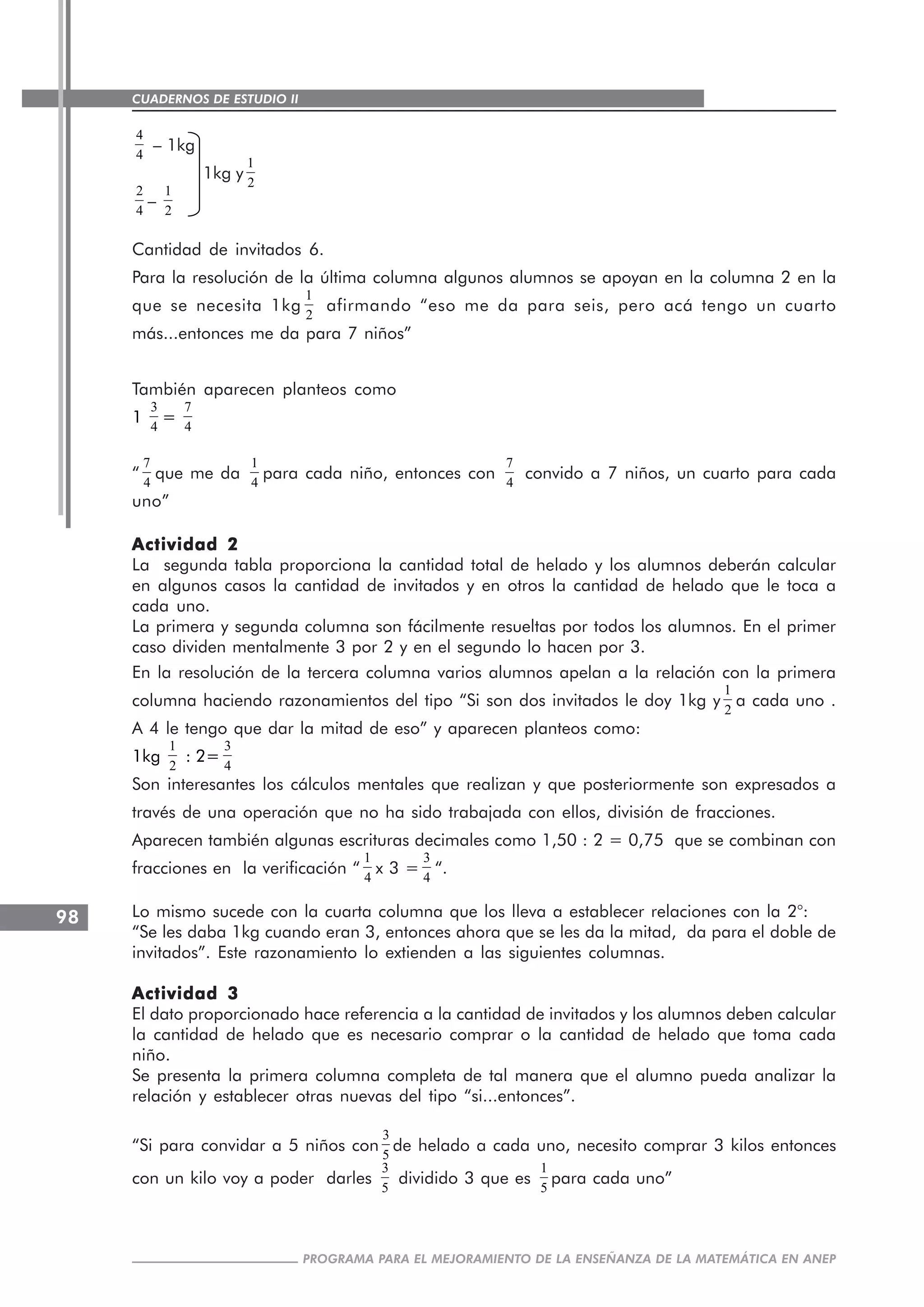 CUADERNOS DE ESTUDIO II
CUADERNOS DE ESTUDIO98
PROGRAMA PARA EL MEJORAMIENTO DE LA ENSEÑANZA DE LA MATEMÁTICA EN ANEP
4
4
– 1kg
1kg y
1
2
2
4
–
1
2
Cantidad de invitados 6.
Para la resolución de la última columna algunos alumnos se apoyan en la columna 2 en la
que se necesita 1kg
1
2
afirmando “eso me da para seis, pero acá tengo un cuarto
más...entonces me da para 7 niños”
También aparecen planteos como
1
3
4
=
7
4
“
7
4
que me da
1
4
para cada niño, entonces con
7
4
convido a 7 niños, un cuarto para cada
uno”
Actividad 2Actividad 2Actividad 2Actividad 2Actividad 2
La segunda tabla proporciona la cantidad total de helado y los alumnos deberán calcular
en algunos casos la cantidad de invitados y en otros la cantidad de helado que le toca a
cada uno.
La primera y segunda columna son fácilmente resueltas por todos los alumnos. En el primer
caso dividen mentalmente 3 por 2 y en el segundo lo hacen por 3.
En la resolución de la tercera columna varios alumnos apelan a la relación con la primera
columna haciendo razonamientos del tipo “Si son dos invitados le doy 1kg y
1
2
a cada uno .
A 4 le tengo que dar la mitad de eso” y aparecen planteos como:
1kg
1
2
: 2=
3
4
Son interesantes los cálculos mentales que realizan y que posteriormente son expresados a
través de una operación que no ha sido trabajada con ellos, división de fracciones.
Aparecen también algunas escrituras decimales como 1,50 : 2 = 0,75 que se combinan con
fracciones en la verificación “
1
4
x 3 =
3
4
“.
Lo mismo sucede con la cuarta columna que los lleva a establecer relaciones con la 2°:
“Se les daba 1kg cuando eran 3, entonces ahora que se les da la mitad, da para el doble de
invitados”. Este razonamiento lo extienden a las siguientes columnas.
Actividad 3Actividad 3Actividad 3Actividad 3Actividad 3
El dato proporcionado hace referencia a la cantidad de invitados y los alumnos deben calcular
la cantidad de helado que es necesario comprar o la cantidad de helado que toma cada
niño.
Se presenta la primera columna completa de tal manera que el alumno pueda analizar la
relación y establecer otras nuevas del tipo “si...entonces”.
“Si para convidar a 5 niños con
3
5
de helado a cada uno, necesito comprar 3 kilos entonces
con un kilo voy a poder darles
3
5
dividido 3 que es
1
5
para cada uno”
 