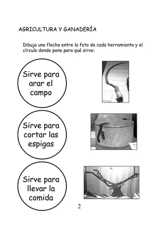 Dibuja una flecha entre la foto de cada herramienta y el
círculo donde pone para qué sirve:
AGRICULTURA Y GANADERÍA
Sirve para
arar el
campo
Sirve para
cortar las
espigas
Sirve para
llevar la
comida
2
 