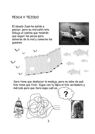 PESCA Y TEJIDO
El abuelo Juan ha salido a
pescar, pero su red está rota.
Dibuja el camino que tendrán
que seguir los peces para
salvarse de la red y comerse los
gusanos.
Sara tiene que deshacer la madeja, pero no sabe de qué
hilo tiene que tirar. Sigue con tu lápiz el hilo verdadero y
márcalo para que Sara sepa cuál es.
?
3
 
