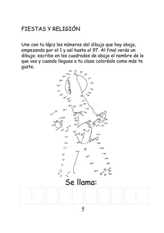FIESTAS Y RELIGIÓN
Se llama:
Une con tu lápiz los números del dibujo que hay abajo,
empezando por el 1 y así hasta el 97. Al final verás un
dibujo; escribe en los cuadrados de abajo el nombre de lo
que ves y cuando llegues a tu clase coloréalo como más te
guste.
5
 