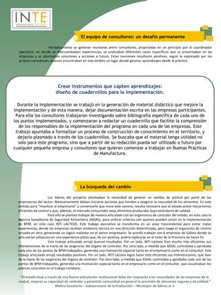 El equipo de consultores: un desafío permanente

                     Periódicamente se generan reuniones entre consultores, propiciadas en un principio por el coordinador
  operativo, en donde se intercambiaban experiencias, se analizaban diferentes casos específicos que se presentaban en las
  empresas y se planteaban soluciones y acciones a futuro. Estas reuniones resultaron positivas, según lo expresado por los
  propios consultores, quienes encontraban en este ámbito un lugar donde generar aprendizajes desde la práctica.




                            Crear instrumentos que capten aprendizajes:
                           diseño de cuadernillos para la implementación.

  Durante la implementación se trabajó en la generación de material didáctico que mejore la
implementación y de esta manera, dejar documentación escrita en las empresas participantes.
 Para ello los consultores trabajaron investigando sobre bibliografía específica de cada uno de
los puntos implementados, y comenzaron a redactar un cuadernillo que facilite la comprensión
   de los responsables de la implementación del programa en cada una de las empresas. Este
 trabajo apuntaba a formalizar un proceso de construcción de conocimiento en el territorio, y
  dejarlo plasmado a través de los cuadernillos. Se buscaba que el material tenga utilidad no
  solo para este programa, sino que a partir de su redacción pueda ser utilizado a futuro por
cualquier pequeña empresa y consultores que quieran comenzar a trabajar en Buenas Prácticas
                                         de Manufactura.




                                           La búsqueda del cambio

                      Los líderes del proyecto planteaban la necesidad de generar un cambio de actitud por parte de los
  empresarios del sector. Necesariamente debían iniciarse acciones que tiendan a asegurar la inocuidad de los alimentos. En este
  sentido para “movilizar al empresario” y convencerlo que inicie este camino, resulta necesario que el estado active mecanismos
  eficientes de control y que, además, el mercado consumidor exija alimentos producidos bajo estándares de calidad.
                      Para ello se planteó trabajar de manera articulada con los organismos de contralor del estado, en este caso la
  Agencia Santafesina de Seguridad Alimentaria (ASSAL), para unificar criterios con quienes pueden asistir en la implementación
  de BPM, en este caso INTI LACTEOS. Este trabajo asociativo se transforma en un paso trascendental para evitar malas
  experiencias, donde las empresas recibían asistencia técnica en una dirección determinada, pero luego el organismo de control
  actuaba en otra, generando un lógico malestar en el sector empresario. Se acordó trabajar con 6 empresas de Gálvez donde se
  articularían esfuerzos en una experiencia piloto que, de ser positiva, podría replicarse en el resto de la Provincia de Santa Fe.
                      Este trabajo articulado arrojó buenos resultados. Por un lado, INTI Lácteos hizo mucho más eficientes sus
  intervenciones de la mano de las exigencias del órgano de contralor. Por otro lado, a medida que ASSAL controlaba y aprobaba
  cada uno de los puntos de BPM trabajados, generaba una motivación especial tanto en el empresario como en el consultor. Este
  trabajo articulado arrojó resultados positivos. Por un lado, INTI Lácteos logró hacer más eficientes sus intervenciones, que iban
  de la mano de las exigencias del órgano de contralor. Por otro lado, a medida que ASSAL controlaba y aprobaba cada uno de los
  puntos de BPM trabajados, generaba una motivación especial tanto en el empresario como en el consultor, que visualizaban los
  avances concretos en el trabajo cotidiano.

   “El estado local a través de una buena articulación institucional debe dar respuesta a las necesidades de las empresas de la
  ciudad, mejorar su capacidad de contralor y garantizla comunidad en general la provisión de alimentos seguros y de calidad.”
                           Melina Gavatorta – Subsecretaria de la Producción – Municipio de Gálvez.ar a
 