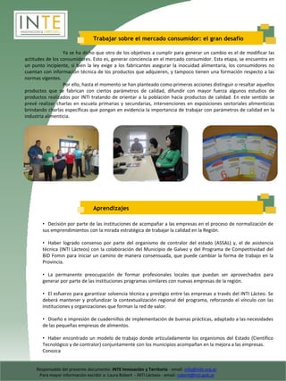 Trabajar sobre el mercado consumidor: el gran desafío

                  Ya se ha dicho que otro de los objetivos a cumplir para generar un cambio es el de modificar las
actitudes de los consumidores. Esto es, generar conciencia en el mercado consumidor. Esta etapa, se encuentra en
un punto incipiente, si bien la ley exige a los fabricantes asegurar la inocuidad alimentaria, los consumidores no
cuentan con información técnica de los productos que adquieren, y tampoco tienen una formación respecto a las
normas vigentes.
                  Por ello, hasta el momento se han planteado como primeras acciones distinguir o resaltar aquellos
productos que se fabrican con ciertos parámetros de calidad, difundir con mayor fuerza algunos estudios de
productos realizados por INTI tratando de orientar a la población hacia productos de calidad. En este sentido se
prevé realizar charlas en escuela primarias y secundarias, intervenciones en exposiciones sectoriales alimenticias
brindando charlas específicas que pongan en evidencia la importancia de trabajar con parámetros de calidad en la
industria alimenticia.




                                 Aprendizajes

        • Decisión por parte de las instituciones de acompañar a las empresas en el proceso de normalización de
        sus emprendimientos con la mirada estratégica de trabajar la calidad en la Región.

        • Haber logrado consenso por parte del organismo de contralor del estado (ASSAL) y, el de asistencia
        técnica (INTI Lácteos) con la colaboración del Municipio de Galvez y del Programa de Competitividad del
        BID Fomin para iniciar un camino de manera consensuada, que puede cambiar la forma de trabajo en la
        Provincia.

        • La permanente preocupación de formar profesionales locales que puedan ser aprovechados para
        generar por parte de las instituciones programas similares con nuevas empresas de la región.

        • El esfuerzo para garantizar solvencia técnica y prestigio entre las empresas a través del INTI Lácteo. Se
        deberá mantener y profundizar la contextualización regional del programa, reforzando el vínculo con las
        instituciones y organizaciones que forman la red de valor.

        • Diseño e impresión de cuadernillos de implementación de buenas prácticas, adaptado a las necesidades
        de las pequeñas empresas de alimentos.

        • Haber encontrado un modelo de trabajo donde articuladamente los organismos del Estado (Científico
        Tecnológico y de contralor) conjuntamente con los municipios acompañan en la mejora a las empresas.
        Conozca


     Responsable del presente documento: INTE Innovación y Territorio - email: info@inte.org.ar
      Para mayor información escribir a: Laura Robert - INTI Lácteos - email: robertl@inti.gob.ar
 