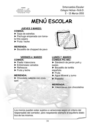 Intercambio Escolar
                                              Colegio Helios—N.G.O.
                                                  2 - 13 Marzo 2011




         JUEVES 3 MARZO:
COMIDA:
► Sopa de estrellas
► Pechuga empanada con toma-
te frito casero
► Fruta / leche

MERIENDA:
► Bocadillo de chopped de pavo


     VIERNES 4 MARZO                   LUNES 7 MARZO
COMIDA:                                COMIDA PIC-NIC:
► Paella Valenciana                    ► Sándwich de jamón york y
► Entremeses variados                  queso.
► Refrescos                            ► Bocadillo de tortilla
► Fruta y leche                        española.
                                       ► Fruta
MERIENDA:                              ► Agua Mineral y zumo
► Chocolate caliente con crois-        ► Pastelito
sant
                                       MERIENDA:
                                       ► Valencianas con chocolatina




Los menús pueden estar sujetos a variaciones según el criterio del
responsable del comedor, pero respetando siempre el equilibrio dieté-
tico de los mismos.

                                  34
 