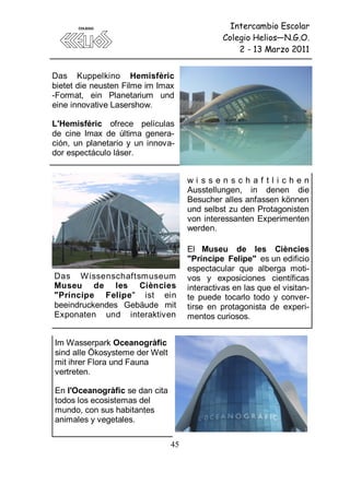 Intercambio Escolar
                                               Colegio Helios—N.G.O.
                                                   2 - 13 Marzo 2011


Das Kuppelkino Hemisfèric
bietet die neusten Filme im Imax
-Format, ein Planetarium und
eine innovative Lasershow.

L'Hemisféric ofrece películas
de cine Imax de última genera-
ción, un planetario y un innova-
dor espectáculo láser.


                                     wissenschaftlichen
                                     Ausstellungen, in denen die
                                     Besucher alles anfassen können
                                     und selbst zu den Protagonisten
                                     von interessanten Experimenten
                                     werden.

                                     El Museu de les Ciències
                                     "Príncipe Felipe" es un edificio
                                     espectacular que alberga moti-
Das W issenschaftsmuseum             vos y exposiciones científicas
Museu de les Ciències                interactivas en las que el visitan-
"Príncipe Felipe" ist ein            te puede tocarlo todo y conver-
beeindruckendes Gebäude mit          tirse en protagonista de experi-
Exponaten und interaktiven           mentos curiosos.


Im Wasserpark Oceanogràfic
sind alle Ökosysteme der Welt
mit ihrer Flora und Fauna
vertreten.

En l'Oceanogràfic se dan cita
todos los ecosistemas del
mundo, con sus habitantes
animales y vegetales.

                                45
 