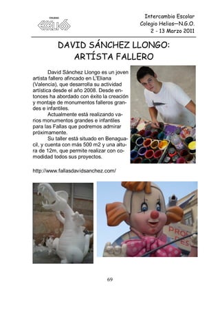 Intercambio Escolar
                                             Colegio Helios—N.G.O.
                                                 2 - 13 Marzo 2011

          DAVID SÁNCHEZ LLONGO:
             ARTÍSTA FALLERO
        David Sánchez Llongo es un joven
artista fallero afincado en L'Eliana
(Valencia), que desarrolla su actividad
artística desde el año 2008. Desde en-
tonces ha abordado con éxito la creación
y montaje de monumentos falleros gran-
des e infantiles.
        Actualmente está realizando va-
rios monumentos grandes e infantiles
para las Fallas que podremos admirar
próximamente.
        Su taller está situado en Benagua-
cil, y cuenta con más 500 m2 y una altu-
ra de 12m, que permite realizar con co-
modidad todos sus proyectos.

http://www.fallasdavidsanchez.com/




                                69
 