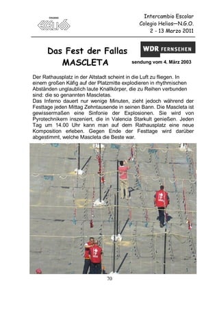 Intercambio Escolar
                                            Colegio Helios—N.G.O.
                                                2 - 13 Marzo 2011



      Das Fest der Fallas
         MASCLETA                        sendung vom 4. März 2003


Der Rathausplatz in der Altstadt scheint in die Luft zu fliegen. In
einem großen Käfig auf der Platzmitte explodieren in rhythmischen
Abständen unglaublich laute Knallkörper, die zu Reihen verbunden
sind: die so genannten Mascletas.
Das Inferno dauert nur wenige Minuten, zieht jedoch während der
Festtage jeden Mittag Zehntausende in seinen Bann. Die Mascleta ist
gewissermaßen eine Sinfonie der Explosionen. Sie wird von
Pyrotechnikern inszeniert, die in Valencia Starkult genießen. Jeden
Tag um 14.00 Uhr kann man auf dem Rathausplatz eine neue
Komposition erleben. Gegen Ende der Festtage wird darüber
abgestimmt, welche Mascleta die Beste war.




                              70
 