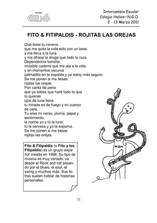 Intercambio Escolar
                                            Colegio Helios—N.G.O.
                                                2 - 13 Marzo 2011


 FITO & FITIPALDIS - ROJITAS LAS OREJAS
Qué tiene tu veneno
que me quita la vida sólo con un beso
y me lleva a la luna
y me ofrece la droga que todo lo cura
Dependencia bendita
invisible cadena que me ata a la vida
y en momentos oscuros
palmadita en la espalda y ya estoy más seguro.
Se me ponen si me besas
rojitas las orejas.
Pon carita de pena
que ya sabes que haré todo lo que
tú quieras
ojos de luna llena
tu mirada es de fuego y mi cuerpo
de cera.
Tu eres mi verso, pluma, papel y
sentimiento,
la noche yo y tú la luna,
tú la cerveza y yo la espuma.
Se me ponen si me besas
rojitas las orejas.

Fito & Fitipaldis (o Fito y los
Fitipaldis) es un grupo espa-
ñol creado en 1998. Su tipo de
música es muy variado, va
desde el Rock and roll pasan-
do por el blues, el soul, el
swing y muchos más. Sus le-
tras suelen hablar de historias
personales.




                                  73
 