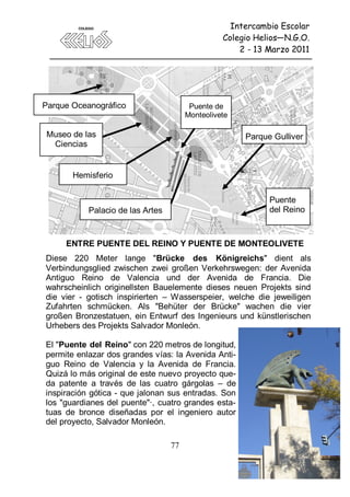 Intercambio Escolar
                                                 Colegio Helios—N.G.O.
                                                     2 - 13 Marzo 2011




Parque Oceanográfico                    Puente de
                                       Monteolivete

 Museo de las                                         Parque Gulliver
  Ciencias


       Hemisferio

                                                            Puente
           Palacio de las Artes                             del Reino



     ENTRE PUENTE DEL REINO Y PUENTE DE MONTEOLIVETE
Diese 220 Meter lange "Brücke des Königreichs" dient als
Verbindungsglied zwischen zwei großen Verkehrswegen: der Avenida
Antiguo Reino de Valencia und der Avenida de Francia. Die
wahrscheinlich originellsten Bauelemente dieses neuen Projekts sind
die vier - gotisch inspirierten – Wasserspeier, welche die jeweiligen
Zufahrten schmücken. Als "Behüter der Brücke" wachen die vier
großen Bronzestatuen, ein Entwurf des Ingenieurs und künstlerischen
Urhebers des Projekts Salvador Monleón.

El "Puente del Reino" con 220 metros de longitud,
permite enlazar dos grandes vías: la Avenida Anti-
guo Reino de Valencia y la Avenida de Francia.
Quizá lo más original de este nuevo proyecto que-
da patente a través de las cuatro gárgolas – de
inspiración gótica - que jalonan sus entradas. Son
los "guardianes del puente"·, cuatro grandes esta-
tuas de bronce diseñadas por el ingeniero autor
del proyecto, Salvador Monleón.

                                  77
 
