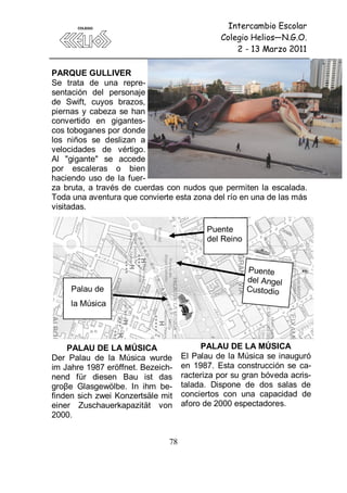 Intercambio Escolar
                                              Colegio Helios—N.G.O.
                                                  2 - 13 Marzo 2011

PARQUE GULLIVER
Se trata de una repre-
sentación del personaje
de Swift, cuyos brazos,
piernas y cabeza se han
convertido en gigantes-
cos toboganes por donde
los niños se deslizan a
velocidades de vértigo.
Al "gigante" se accede
por escaleras o bien
haciendo uso de la fuer-
za bruta, a través de cuerdas con nudos que permiten la escalada.
Toda una aventura que convierte esta zona del río en una de las más
visitadas.

                                          Puente
                                          del Reino


                                                      Puente
                                                      del Angel
     Palau de                                         Custodio
     la Música




    PALAU DE LA MÚSICA                   PALAU DE LA MÚSICA
Der Palau de la Música wurde        El Palau de la Música se inauguró
im Jahre 1987 eröffnet. Bezeich-    en 1987. Esta construcción se ca-
nend für diesen Bau ist das         racteriza por su gran bóveda acris-
groβe Glasgewölbe. In ihm be-       talada. Dispone de dos salas de
finden sich zwei Konzertsäle mit    conciertos con una capacidad de
einer Zuschauerkapazität von        aforo de 2000 espectadores.
2000.


                               78
 