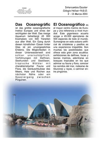 Intercambio Escolar
                                             Colegio Helios—N.G.O.
                                                 2 - 13 Marzo 2011



Das       Oceanogràfic El Oceanográfico                            es
ist das größte ozeanografische      el mayor centro marino de Euro-
Institut Europas und eines der      pa y una referencia a nivel mun-
wichtigsten der Welt. Das riesige   dial. Este gigantesco acuario
Aquarium beherbergt 45 000          acoge a 45.000 ejemplares de
Exemplare von 500 Tierarten         500 especies de todo el mundo.
aus aller Welt. Ein Gang durch      Sumergirse en este océano artifi-
diesen künstlichen Ozean hinter     cial de cristaleras y pasillos es
Glas ist ein unvergessliches        una experiencia irrepetible. Son
Erlebnis. Die Möglichkeiten in      muchas las posibilidades que
dieser Unterwasserwelt sind         ofrece esta gran zona acuática:
schier      unerschöpflich:         exhibiciones de delfines, focas y
Vorführungen mit Delfinen,          leones marinos, adentrarse en
Seehunden und Seelöwen,             bosques tropicales en los que
tropische W älder            mit    admirar su fauna y flora, conocer
charakteristischer Fauna und        los sonidos del mar, rodearse de
Flora, die Geräuschkulisse des      tiburones y rayas, o caminar en-
Meers, Haie und Rochen aus          tre pingüinos.
nächst er Nähe oder ei n
Spaziergang         zwischen
Pinguinen.




                               82
 