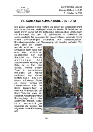 Intercambio Escolar
                                            Colegio Helios—N.G.O.
                                                2 - 13 Marzo 2011


      01.- SANTA CATALINA-KIRCHE UND TURM

Die Santa Catalina-Kirche, welche zu Zeiten der Wiedereroberung
errichtet worden war, verkörpert eines der ältesten Gotteshäuser der
Stadt. Der in Bezug auf das Gotteshaus eigenständige Glockenturm
im Barockstil aus dem 17. Jahrhundert ist sicherlich der
sehenswerteste Teil des gesamten Baukomplexes, wobei die Kirche
ei nen drei schif f igen Grundri ss mit            Seit enkapell en,
Kreuzbogengewölbe und Chorumgang mit Kapellen aufweist. Von
ganz oben auf diesem
wu nd er sc hö ne n        und
anmutigen Turm kann man
eine der herrlichsten
A u ssi c h t e n   a uf    das
Stadtbild von Valencia
g e n i e ß e n .          A l s
abschließende Krönung der
Calle de la Paz, eine
Straße, welche diesem
Turm in ästhetischer
H i n si c h t    um     nicht s
nachsteht, ragt dieses
f ünf st öcki ge Bau werk
empor, auf dessen Giebel
ein kleiner Pavillon mit
Laternenaufsatz ruht. Der
Santa Catalina-Turm ist
eine Art Wahrzeichen der
Stadt Valencia sowie ein
beliebter Ausgangspunkt für
Spaziergänge durch das
Stadtviertel Mercat, wobei
sein         sechseckiger
Grundriss die Struktur des
Miguelete in die Erinnerung
ruft.


                              84
 