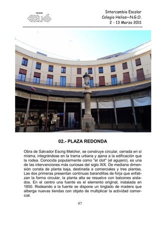 Intercambio Escolar
                                             Colegio Helios—N.G.O.
                                                 2 - 13 Marzo 2011




                    02.- PLAZA REDONDA

Obra de Salvador Escrig Melchor, se construye circular, cerrada en sí
misma, integrándose en la trama urbana y ajena a la edificación que
la rodea. Conocida popularmente como "el clot" (el agujero), es una
de las intervenciones más curiosas del siglo XIX. De mediana dimen-
sión consta de planta baja, destinada a comerciales y tres plantas.
Las dos primeras presentan continuas barandillas de forja que enfati-
zan la forma circular, la planta alta se resuelve con balcones aisla-
dos. En el centro una fuente es el elemento original, instalada en
1850. Rodeando a la fuente se dispone un tinglado de madera que
alberga nuevas tiendas con objeto de multiplicar la actividad comer-
cial.

                               87
 