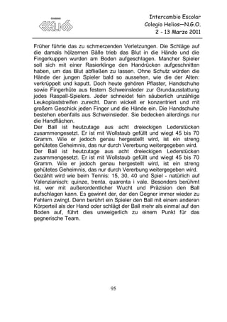 Intercambio Escolar
                                              Colegio Helios—N.G.O.
                                                  2 - 13 Marzo 2011

Früher führte das zu schmerzenden Verletzungen. Die Schläge auf
die damals hölzernen Bälle trieb das Blut in die Hände und die
Fingerkuppen wurden am Boden aufgeschlagen. Mancher Spieler
soll sich mit einer Rasierklinge den Handrücken aufgeschnitten
haben, um das Blut abfließen zu lassen. Ohne Schutz würden die
Hände der jungen Spieler bald so aussehen, wie die der Alten:
verkrüppelt und kaputt. Doch heute gehören Pflaster, Handschuhe
sowie Fingerhüte aus festem Schweinsleder zur Grundausstattung
jedes Raspall-Spielers. Jeder schneidet fein säuberlich unzählige
Leukoplaststreifen zurecht. Dann wickelt er konzentriert und mit
großem Geschick jeden Finger und die Hände ein. Die Handschuhe
bestehen ebenfalls aus Schweinsleder. Sie bedecken allerdings nur
die Handflächen.
Der Ball ist heutzutage aus acht dreieckigen Lederstücken
zusammengesetzt. Er ist mit Wollstaub gefüllt und wiegt 45 bis 70
Gramm. Wie er jedoch genau hergestellt wird, ist ein streng
gehütetes Geheimnis, das nur durch Vererbung weitergegeben wird.
Der Ball ist heutzutage aus acht dreieckigen Lederstücken
zusammengesetzt. Er ist mit Wollstaub gefüllt und wiegt 45 bis 70
Gramm. Wie er jedoch genau hergestellt wird, ist ein streng
gehütetes Geheimnis, das nur durch Vererbung weitergegeben wird.
Gezählt wird wie beim Tennis: 15, 30, 40 und Spiel - natürlich auf
Valenzianisch: quinze, trenta, quarenta i vale. Besonders berühmt
ist, wer mit außerordentlicher Wucht und Präzision den Ball
aufschlagen kann. Es gewinnt der, der den Gegner immer wieder zu
Fehlern zwingt. Denn berührt ein Spieler den Ball mit einem anderen
Körperteil als der Hand oder schlägt der Ball mehr als einmal auf den
Boden auf, führt dies unweigerlich zu einem Punkt für das
gegnerische Team.




                                95
 