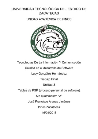 UNIVERSIDAD TECNOLÓGICA DEL ESTADO DE
ZACATECAS
UNIDAD ACADÉMICA DE PINOS
Tecnologías De La Información Y Comunicación
Calidad en el desarrollo de Software
Lucy González Hernández
Trabajo Final
Unidad 3
Tablas de PSP (proceso personal de software)
5to cuatrimestre “A”
José Francisco Arenas Jiménez
Pinos Zacatecas
16/01/2015
 