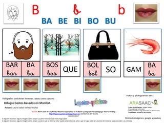 B b b
BAR
bar
BOS
bos
BOL
bol SO
BA BE BI BO BU
Resto de imágenes: google y pixabay
AUTOR: María José de Luis Flores. Maestra especialista en Audición y Lenguaje-Psicopedagoga. Autora del blog
http://lapsico-goloteca.blogspot.com.es LICENCIA CC (BY-NC-SA)
MADRID 2017
BA
ba
GAM
Si alguien reconoce alguna imagen como propia y quiere mención que me lo haga saber.
Si alguien reconoce alguna imagen como propia y quiere que se retire al estar sujeta a derechos de autor, que lo haga saber a la autora del material para proceder a su retirada.
BA
ba QUE
 