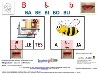 B b b
BI
bi TES
Resto de imágenes: google y pixabay
AUTOR: María José de Luis Flores. Maestra especialista en Audición y Lenguaje-Psicopedagoga. Autora del blog
http://lapsico-goloteca.blogspot.com.es LICENCIA CC (BY-NC-SA)
MADRID 2018
LLE
BE
beA JA
BA BE BI BO BU
Si alguien reconoce alguna imagen como propia y quiere mención que me lo haga saber.
Si alguien reconoce alguna imagen como propia y quiere que se retire al estar sujeta a derechos de autor, que lo haga saber a la autora del material para proceder a su retirada..
 