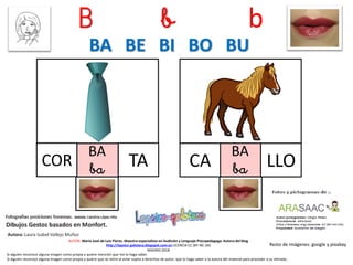 B b b
BA
ba TA
Resto de imágenes: google y pixabay
AUTOR: María José de Luis Flores. Maestra especialista en Audición y Lenguaje-Psicopedagoga. Autora del blog
http://lapsico-goloteca.blogspot.com.es LICENCIA CC (BY-NC-SA)
MADRID 2018
COR
BA
baCA LLO
BA BE BI BO BU
Si alguien reconoce alguna imagen como propia y quiere mención que me lo haga saber.
Si alguien reconoce alguna imagen como propia y quiere que se retire al estar sujeta a derechos de autor, que lo haga saber a la autora del material para proceder a su retirada..
 