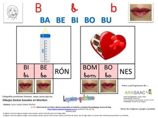 B b b
BI
bi RÓN
Resto de imágenes: google y pixabay
AUTOR: María José de Luis Flores. Maestra especialista en Audición y Lenguaje-Psicopedagoga. Autora del blog
http://lapsico-goloteca.blogspot.com.es LICENCIA CC (BY-NC-SA)
MADRID 2018
BOM
bom NES
BA BE BI BO BU
Si alguien reconoce alguna imagen como propia y quiere mención que me lo haga saber.
Si alguien reconoce alguna imagen como propia y quiere que se retire al estar sujeta a derechos de autor, que lo haga saber a la autora del material para proceder a su retirada..
BE
be
BO
bo
 