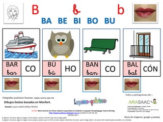 B b b
BAR
bar CO
BÚ
bú HO
BAN
ban CO
BA BE BI BO BU
Resto de imágenes: google y pixabay
AUTOR: María José de Luis Flores. Maestra especialista en Audición y Lenguaje-Psicopedagoga. Autora del blog
http://lapsico-goloteca.blogspot.com.es LICENCIA CC (BY-NC-SA)
MADRID 2017
BAL
bal CÓN
Si alguien reconoce alguna imagen como propia y quiere mención que me lo haga saber.
Si alguien reconoce alguna imagen como propia y quiere que se retire al estar sujeta a derechos de autor, que lo haga saber a la autora del material para proceder a su retirada.
 