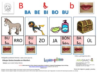 B b b
BU
bu RRO
BU
bu ZO
BÓN
bónJA
BA BE BI BO BU
Resto de imágenes: google y pixabay
AUTOR: María José de Luis Flores. Maestra especialista en Audición y Lenguaje-Psicopedagoga. Autora del blog
http://lapsico-goloteca.blogspot.com.es LICENCIA CC (BY-NC-SA)
MADRID 2017
BA
ba ÚL
Si alguien reconoce alguna imagen como propia y quiere mención que me lo haga saber.
Si alguien reconoce alguna imagen como propia y quiere que se retire al estar sujeta a derechos de autor, que lo haga saber a la autora del material para proceder a su retirada.
 