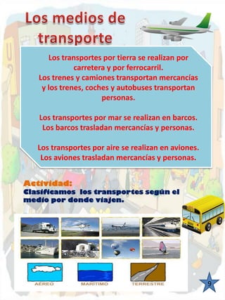 Los transportes por tierra se realizan por 
carretera y por ferrocarril. 
Los trenes y camiones transportan mercancías 
y los trenes, coches y autobuses transportan 
personas. 
Los transportes por mar se realizan en barcos. 
Los barcos trasladan mercancías y personas. 
Los transportes por aire se realizan en aviones. 
Los aviones trasladan mercancías y personas. 
9 
Actividad: 
Clasificamos los transportes según el 
medio por donde viajen. 
 