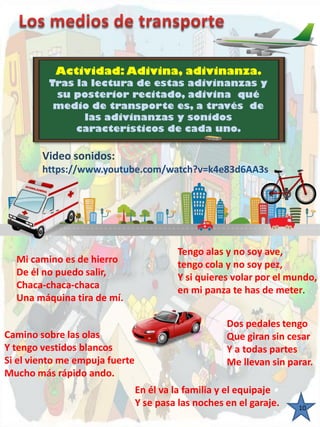 Actividad: Adivina, adivinanza. 
Tras la lectura de estas adivinanzas y su posterior recitado, adivina qué medio de transporte es, através de las adivinanzas y sonidos característicos de cada uno. 
Video sonidos: https://www.youtube.com/watch?v=k4e83d6AA3s Mi camino es de hierro De él no puedo salir, Chaca-chaca-chaca Una máquina tira de mí. Tengo alas y no soy ave, tengo cola y no soy pez, Y si quieres volar por el mundo, en mi panza te has de meter. Dos pedales tengoQue giran sin cesarY a todas partes Me llevan sin parar. Camino sobre las olasY tengo vestidos blancos Si el viento me empuja fuerteMucho más rápido ando. En él va la familia y el equipajeY se pasa las noches en el garaje. 
10  