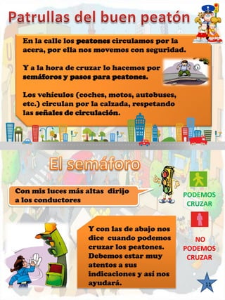 En la calle los peatones circulamos por la 
acera, por ella nos movemos con seguridad. 
Y a la hora de cruzar lo hacemos por 
semáforos y pasos para peatones. 
Los vehículos (coches, motos, autobuses, 
etc.) circulan por la calzada, respetando 
las señales de circulación. 
11 
Con mis luces más altas dirijo 
a los conductores 
Y con las de abajo nos 
dice cuando podemos 
cruzar los peatones. 
Debemos estar muy 
atentos a sus 
indicaciones y así nos 
ayudará. 
PODEMOS 
CRUZAR 
NO 
PODEMOS 
CRUZAR 
 