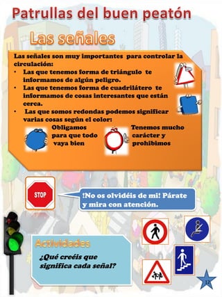 12 
Las señales son muy importantes para controlar la 
circulación: 
• Las que tenemos forma de triángulo te 
informamos de algún peligro. 
• Las que tenemos forma de cuadrilátero te 
informamos de cosas interesantes que están 
cerca. 
• Las que somos redondas podemos significar 
varias cosas según el color: 
Obligamos Tenemos mucho 
para que todo carácter y 
vaya bien prohibimos 
!No os olvidéis de mi! Párate 
y mira con atención. 
¿Qué creéis que 
significa cada señal? 
 