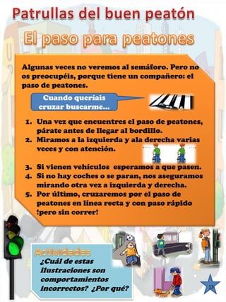 ¿Cuál de estas ilustraciones son comportamientosincorrectos? ¿Por qué? 
13 
Algunas veces no veremos al semáforo. Pero no os preocupéis, porque tiene un compañero: el paso de peatones. Cuando queríais cruzar buscarme… 
1.Una vez que encuentres el paso de peatones, párate antes de llegar al bordillo. 
2.Miramos a la izquierda y ala derecha varias veces y con atención. 
3.Si vienen vehículos esperamos a que pasen. 
4.Si no hay coches o se paran, nos aseguramos mirando otra vez a izquierda y derecha. 
5.Por último, cruzaremos por el paso de peatones en línea recta y con paso rápido !pero sin correr!  