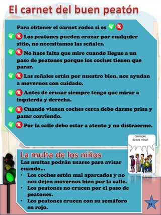 14Para obtener el carnet rodea si es □Los peatones pueden cruzar por cualquier sitio, no necesitamos las señales. □No hace falta que mire cuando llegue a un paso de peatones porque los coches tienen que parar. □Las señales están por nuestro bien, nos ayudana movernos con cuidado. □Antes de cruzar siempre tengo que mirar a izquierda y derecha. □Cuando vienen coches cerca debo darme prisa y pasar corriendo. □Por la calle debo estar a atento y no distraerme. Las multas podrán usarse para avisar cuando… 
•Los coches estén mal aparcados y no nos dejen movernos bien por la calle. 
•Los peatones no crucen por el paso de peatones. 
•Los peatones crucen con su semáforo en rojo.  
