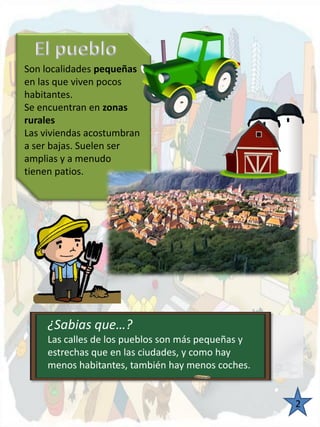 Son localidades pequeñasen las que viven pocos habitantes. 
Se encuentran en zonas rurales 
Las viviendas acostumbran 
a ser bajas. Suelen ser amplias y a menudo 
tienen patios. 2 ¿Sabias que…? 
¿Sabias que…? 
Las calles de los pueblos son más pequeñas y estrechas que en las ciudades, y como hay menos habitantes, también hay menos coches.  