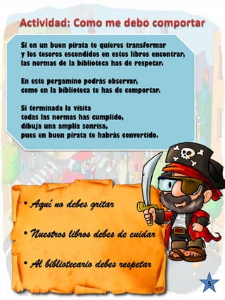 •Aquí no debes gritar 
•Nuestros libros debes de cuidar 
•Al bibliotecario debes respetarSienunbuenpiratatequierestransformarylostesorosescondidosenestoslibrosencontrar, lasnormasdelabibliotecahasderespetar. Enestepergaminopodrásobservar, comoenlabibliotecatehasdecomportar. Siterminadalavisitatodaslasnormashascumplido, dibujaunaampliasonrisa, puesenbuenpiratatehabrásconvertido. 
5  