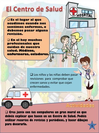 6 
Es el lugar al que acudimos cuando nos sentimos enfermos, o debemos pasar alguna revisión. 
En el hay muchos profesionales que cuidan de nuestra salud. Médicos, enfermeras, celadores. 
Los niños y las niñas deben pasar revisiones para comprobar que crecen sanos y evitar que cojan enfermedades. 
Crea junto con tus compañeros un gran mural en que debéis explicar que hacen en un Centro de Salud. Podéis utilizar recortes de revistas y periódicos, y hacer dibujos para decorarlo.  