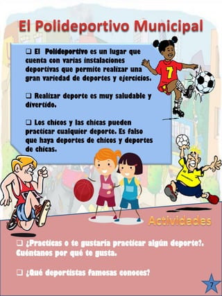 4 
¿Practicas o te gustaría practicar algún deporte?. Cuéntanos por qué te gusta. 
¿Qué deportistas famosas conoces? 7 
El Polideportivoes un lugar que cuenta con varias instalaciones deportivas que permite realizar una gran variedad de deportes y ejercicios. 
Realizar deporte es muy saludable y divertido. 
Los chicos y las chicas pueden practicar cualquier deporte. Es falso que haya deportes de chicos y deportes de chicas.  