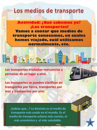 Actividad: ¿Qué sabemos ya? ¡Los transportes! Vamos a contar que medios de transporte conocemos, en cuales hemos viajado, cuál utilizamos normalmente, etc. 8 
¿Sabias que…? La bicicleta es el medio de transporte más usado en el mundo. Es el medio de transporte urbano más común, el más económico y el más saludable . Los transportes trasladan mercancías y personas de un lugar a otro. Los transportes se pueden clasificar en transportes por tierra, transportes por mar y transportes por aire.  