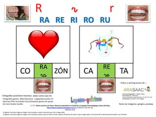 R r r
RA
raCO
Resto de imágenes: google y pixabay
AUTOR: María José de Luis Flores. Maestra especialista en Audición y Lenguaje-Psicopedagoga. Autora del blog
http://lapsico-goloteca.blogspot.com.es LICENCIA CC (BY-NC-SA)
MADRID 2018
ZÓN
RE
reCA TA
RA RE RI RO RU
Si alguien reconoce alguna imagen como propia y quiere mención que me lo haga saber.
Si alguien reconoce alguna imagen como propia y quiere que se retire al estar sujeta a derechos de autor, que lo haga saber a la autora del material para proceder a su retirada.
Fotografías gestos: Web Educastur –Logopedia escolar en
Asturias/ Pilar Fernández García/tarjetas gestos de apoyo
de Irene Ocaña Castillo
 