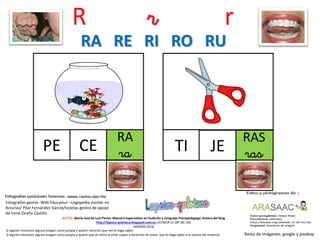 R r r
RA
raPE
Resto de imágenes: google y pixabay
AUTOR: María José de Luis Flores. Maestra especialista en Audición y Lenguaje-Psicopedagoga. Autora del blog
http://lapsico-goloteca.blogspot.com.es LICENCIA CC (BY-NC-SA)
MADRID 2018
CE
RAS
rasTI JE
RA RE RI RO RU
Si alguien reconoce alguna imagen como propia y quiere mención que me lo haga saber.
Si alguien reconoce alguna imagen como propia y quiere que se retire al estar sujeta a derechos de autor, que lo haga saber a la autora del material.
Fotografías gestos: Web Educastur –Logopedia escolar en
Asturias/ Pilar Fernández García/tarjetas gestos de apoyo
de Irene Ocaña Castillo
 