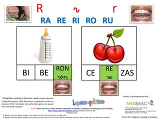R r r
RÓN
rónBI
Resto de imágenes: google y pixabay
AUTOR: María José de Luis Flores. Maestra especialista en Audición y Lenguaje-Psicopedagoga. Autora del blog
http://lapsico-goloteca.blogspot.com.es LICENCIA CC (BY-NC-SA)
MADRID 2018
BE
RE
reCE ZAS
RA RE RI RO RU
Si alguien reconoce alguna imagen como propia y quiere mención que me lo haga saber.
Si alguien reconoce alguna imagen como propia y quiere que se retire al estar sujeta a derechos de autor, que lo haga saber a la autora del material.
Fotografías gestos: Web Educastur –Logopedia escolar en
Asturias/ Pilar Fernández García/tarjetas gestos de apoyo
de Irene Ocaña Castillo
 