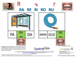 R r r
RA
raPA
Resto de imágenes: google y pixabay
AUTOR: María José de Luis Flores. Maestra especialista en Audición y Lenguaje-Psicopedagoga. Autora del blog
http://lapsico-goloteca.blogspot.com.es LICENCIA CC (BY-NC-SA)
MADRID 2018
DA
RA
ra
MAN GUE
RA RE RI RO RU
Si alguien reconoce alguna imagen como propia y quiere mención que me lo haga saber.
Si alguien reconoce alguna imagen como propia y quiere que se retire al estar sujeta a derechos de autor, que lo haga saber a la autora del material.
Fotografías gestos: Web Educastur –Logopedia escolar en
Asturias/ Pilar Fernández García/tarjetas gestos de apoyo
de Irene Ocaña Castillo
 