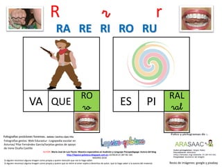 R r r
RO
roVA
Resto de imágenes: google y pixabay
AUTOR: María José de Luis Flores. Maestra especialista en Audición y Lenguaje-Psicopedagoga. Autora del blog
http://lapsico-goloteca.blogspot.com.es LICENCIA CC (BY-NC-SA)
MADRID 2018
QUE
RAL
ralES PI
RA RE RI RO RU
Si alguien reconoce alguna imagen como propia y quiere mención que me lo haga saber.
Si alguien reconoce alguna imagen como propia y quiere que se retire al estar sujeta a derechos de autor, que lo haga saber a la autora del material.
Fotografías gestos: Web Educastur –Logopedia escolar en
Asturias/ Pilar Fernández García/tarjetas gestos de apoyo
de Irene Ocaña Castillo
 