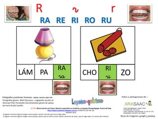 R r r
RA
raLÁM
Resto de imágenes: google y pixabay
AUTOR: María José de Luis Flores. Maestra especialista en Audición y Lenguaje-Psicopedagoga. Autora del blog
http://lapsico-goloteca.blogspot.com.es LICENCIA CC (BY-NC-SA)
MADRID 2018
PA
RI
riCHO ZO
RA RE RI RO RU
Si alguien reconoce alguna imagen como propia y quiere mención que me lo haga saber.
Si alguien reconoce alguna imagen como propia y quiere que se retire al estar sujeta a derechos de autor, que lo haga saber a la autora del material.
Fotografías gestos: Web Educastur –Logopedia escolar en
Asturias/ Pilar Fernández García/tarjetas gestos de apoyo
de Irene Ocaña Castillo
 