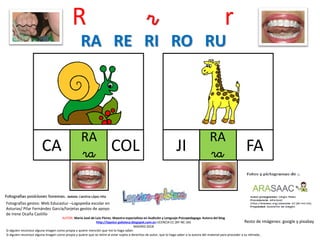 R r r
RA
ra COL
Resto de imágenes: google y pixabay
AUTOR: María José de Luis Flores. Maestra especialista en Audición y Lenguaje-Psicopedagoga. Autora del blog
http://lapsico-goloteca.blogspot.com.es LICENCIA CC (BY-NC-SA)
MADRID 2018
CA
RA
raJI FA
RA RE RI RO RU
Si alguien reconoce alguna imagen como propia y quiere mención que me lo haga saber.
Si alguien reconoce alguna imagen como propia y quiere que se retire al estar sujeta a derechos de autor, que lo haga saber a la autora del material para proceder a su retirada..
Fotografías gestos: Web Educastur –Logopedia escolar en
Asturias/ Pilar Fernández García/tarjetas gestos de apoyo
de Irene Ocaña Castillo
 