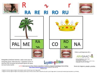 R r r
RA
raPAL
Resto de imágenes: google y pixabayAUTOR: María José de Luis Flores. Maestra especialista en Audición y Lenguaje-Psicopedagoga. Autora del blog
http://lapsico-goloteca.blogspot.com.es LICENCIA CC (BY-NC-SA)
MADRID 2018
ME
RO
roCO NA
RA RE RI RO RU
Si alguien reconoce alguna imagen como propia y quiere mención que me lo haga saber.
Si alguien reconoce alguna imagen como propia y quiere que se retire al estar sujeta a derechos de autor, que lo haga saber a la autora del material para proceder a su retirada..
Fotografías gestos: Web Educastur –Logopedia escolar en
Asturias/ Pilar Fernández García/tarjetas gestos de apoyo
de Irene Ocaña Castillo
 