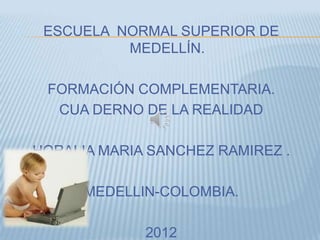 ESCUELA NORMAL SUPERIOR DE
          MEDELLÍN.

 FORMACIÓN COMPLEMENTARIA.
  CUA DERNO DE LA REALIDAD

HORALIA MARIA SANCHEZ RAMIREZ .

      MEDELLIN-COLOMBIA.

             2012
 