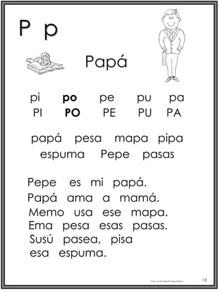 P p
Profra.LourdesElizabethOcampoMartínez 13
pi po pe pu pa
Papá
PI PO PE PU PA
papá pesa mapa pipa
espuma Pepe pasas
Pepe es mi papá.
Papá ama a mamá.
Memo usa ese mapa.
Ema pesa esas pasas.
Susú pasea, pisa
esa espuma.
 