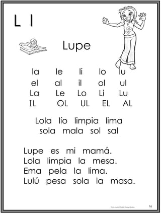 L l
Profra.LourdesElizabethOcampoMartínez 16
la le li lo lu
Lupe
el al il ol ul
Lola lío limpia lima
sola mala sol sal
Lupe es mi mamá.
Lola limpia la mesa.
Ema pela la lima.
Lulú pesa sola la masa.
La Le Lo Li Lu
IL OL UL EL AL
 