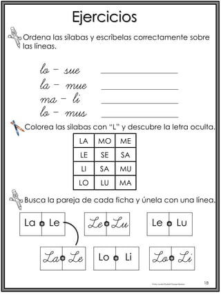 Profra.LourdesElizabethOcampoMartínez 18
Ejercicios
Ordena las sílabas y escríbelas correctamente sobre
las líneas.
lo – sue
Busca la pareja de cada ficha y únela con una línea.
la – mue
ma – li
lo – mus
Colorea las silabas con “L” y descubre la letra oculta.
LA
LE
LI
LO
MO
SE
SA
LU
ME
SA
MU
MA
La Le
La Le
Le Lu
Lo Li
Le Lu
Lo Li
 