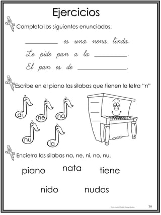 Profra.LourdesElizabethOcampoMartínez 26
Ejercicios
Completa los siguientes enunciados.
Escribe en el piano las silabas que tienen la letra “n”
Encierra las silabas na, ne, ni, no, nu.
________ es una nena linda.
Le pide pan a la ________.
El pan es de ____________.
di ne na
nu
la
piano nata tiene
nudos
nido
 