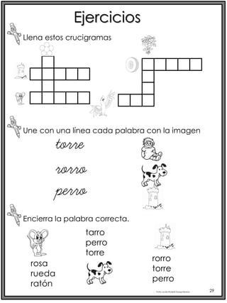 Profra.LourdesElizabethOcampoMartínez 29
Ejercicios
Llena estos crucigramas
Une con una línea cada palabra con la imagen
rorro
torre
perro
Encierra la palabra correcta.
rosa
rueda
ratón
tarro
perro
torre
rorro
torre
perro
 
